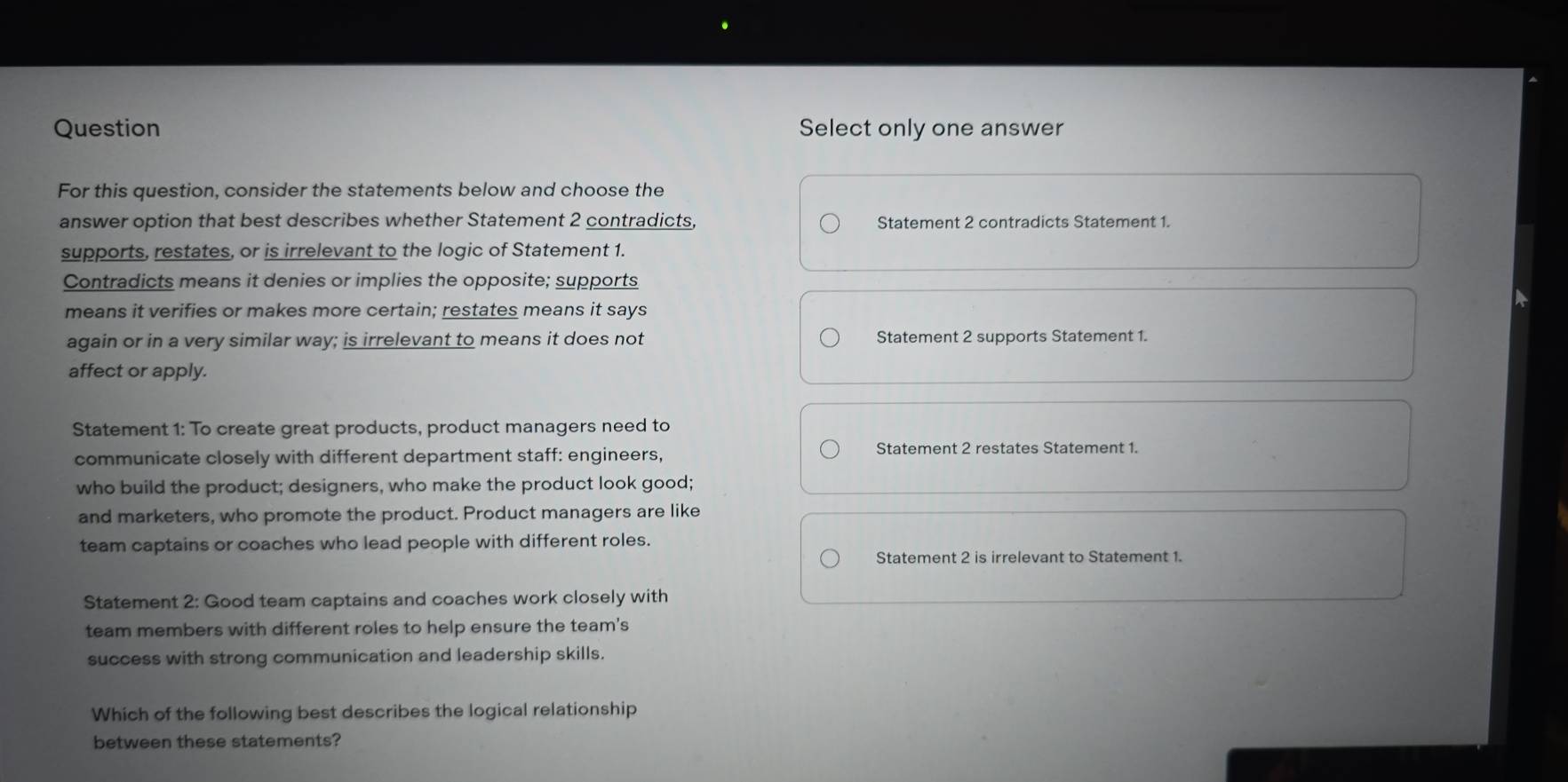 Question Select only one answer
For this question, consider the statements below and choose the
answer option that best describes whether Statement 2 contradicts, Statement 2 contradicts Statement 1.
supports, restates, or is irrelevant to the logic of Statement 1.
Contradicts means it denies or implies the opposite; supports
means it verifies or makes more certain; restates means it says
again or in a very similar way; is irrelevant to means it does not Statement 2 supports Statement 1.
affect or apply.
Statement 1: To create great products, product managers need to
communicate closely with different department staff: engineers, Statement 2 restates Statement 1.
who build the product; designers, who make the product look good;
and marketers, who promote the product. Product managers are like
team captains or coaches who lead people with different roles.
Statement 2 is irrelevant to Statement 1.
Statement 2: Good team captains and coaches work closely with
team members with different roles to help ensure the team's
success with strong communication and leadership skills.
Which of the following best describes the logical relationship
between these statements?