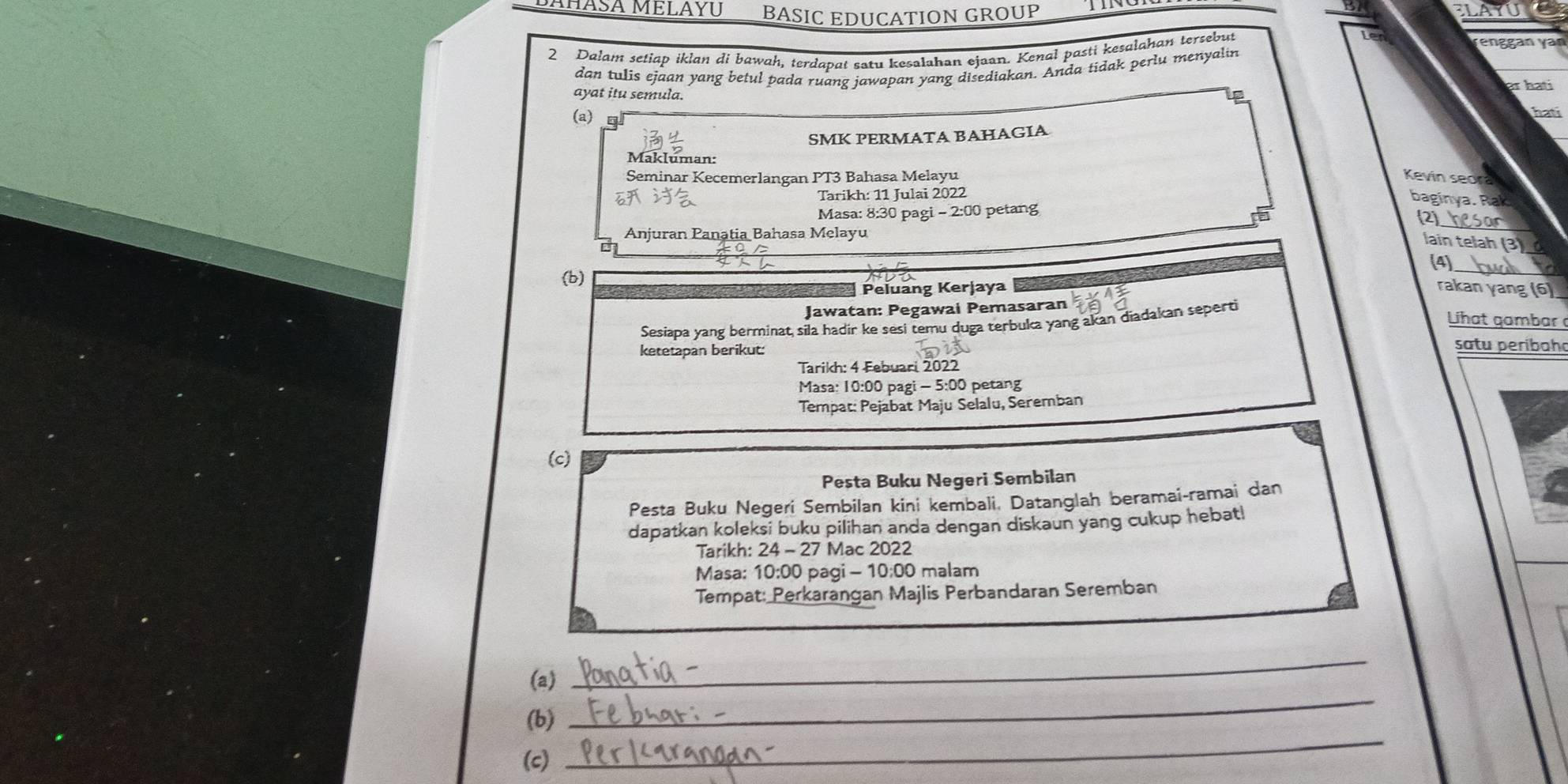 PANASA MELAYU BASIC EDUCATION GROUP 
LA 
2 Dalam setiap iklan di bawah, terdapat satu kesalahan ejaan. Kenal pasti kesalahan tersebut 
renggan yan 
dan tulis ejaan yang betul pada ruang jawapan yang disediakan. Anda tidak perlu menyalin 
s hati 
ayat itu semula. 
Lp 
(a) 
hati 
SMK PERMATA BAHAGIA 
Makluman: 
Seminar Kecemerlangan PT3 Bahasa Melayu Kevin seora 
Tarikh: 11 Julai 2022 
baginya. Rak 
_ 
Masa: 8:30 pagi - 2:00 petang 
(2) 
Anjuran Panatia Bahasa Melayu 
lain telah (3)_ 
(4)_ 
(b) 
Peluang Kerjaya rakan yang (6) 
Jawatan: Pegawai Pemasaran Lihat gambar 
Sesiapa yang berminat sila hadir ke sesi temu duga terbuka yang akan diadakan seperti 
ketetapan berikut: 
satu peribah 
Tarikh: 4 Febuari 2022 
Masa: 10:00 pagi - 5:00 petang 
Tempat: Pejabat Maju Selalu, Seremban 
(c) 
Pesta Buku Negeri Sembilan 
Pesta Buku Negeri Sembilan kini kembali, Datanglah beramai-ramai dan 
dapatkan koleksi buku pilihan anda dengan diskaun yang cukup hebat! 
Tarikh: 24 - 27 Mac 2022 
Masa: 10:00 pagi - 10:00 malam 
Tempat: Perkarangan Majlis Perbandaran Seremban 
(a) 
_ 
_ 
(b) 
_ 
(c)