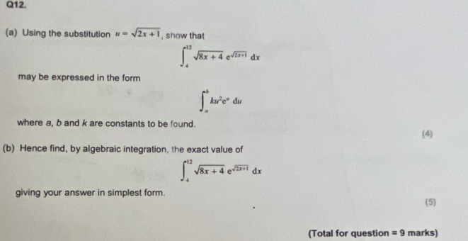 Using the substitution u=sqrt(2x+1) , show that
∈t _4^((12)sqrt(8x+4)e^(sqrt 2x+1))dx
may be expressed in the form
∈t _a^(bku^2)e^(-u)du
where a, b and k are constants to be found. 
(4) 
(b) Hence find, by algebraic integration, the exact value of
∈t _4^((12)sqrt(8x+4)e^(sqrt 2x+1))dx
giving your answer in simplest form. 
(5) 
(Total for question =9 marks)