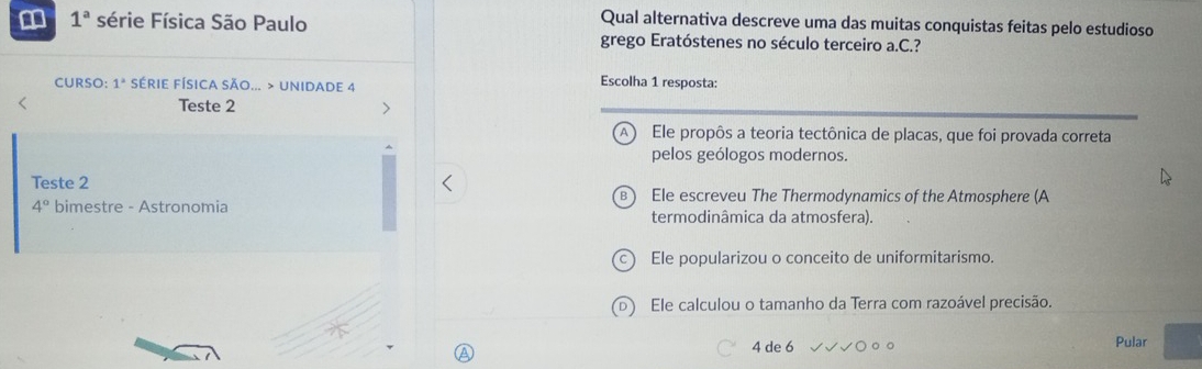 1^a série Física São Paulo
Qual alternativa descreve uma das muitas conquistas feitas pelo estudioso
grego Eratóstenes no século terceiro a.C.?
CURSO: 1^2 SéRIE FÍSIcA SÃo... > UNiDAde 4 Escolha 1 resposta:
Teste 2
Ele propôs a teoria tectônica de placas, que foi provada correta
pelos geólogos modernos.
Teste 2 Ele escreveu The Thermodynamics of the Atmosphere (A
4° bimestre - Astronomia termodinâmica da atmosfera).
Ele popularizou o conceito de uniformitarismo.
Ele calculou o tamanho da Terra com razoável precisão.
4 de 6
Pular