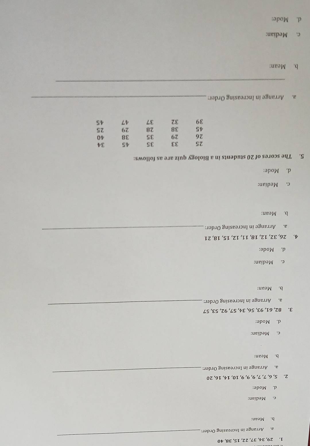29, 34, 37, 22, 15, 38, 40
a. Arrange in Increasing Order:
_
b. Mean:
c. Median:
d. Mode:
2. 5, 6, 7, 7, 9, 9, 9, 10, 14, 16, 20
a. Arrange in Increasing Order:
_
b. Mean:
c. Median:
d. Mode:
3. 82, 61, 93, 56, 34, 57, 92, 53, 57
a. Arrange in Increasing Order:
_
b. Mean:
c. Median:
d. Mode:
_
4. 26, 32, 12, 18, 11, 12, 15, 18, 21
a. Arrange in Increasing Order:
b. Mean:
c. Median:
d. Mode:
5. The scores of 20 students in a Biology quiz are as follows:
a. Arrange in Increasing Order:_
_
b. Mean:
c. Median:
d. Mode: