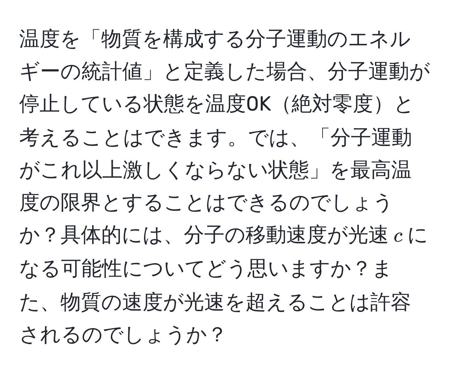 温度を「物質を構成する分子運動のエネルギーの統計値」と定義した場合、分子運動が停止している状態を温度0K絶対零度と考えることはできます。では、「分子運動がこれ以上激しくならない状態」を最高温度の限界とすることはできるのでしょうか？具体的には、分子の移動速度が光速$c$になる可能性についてどう思いますか？また、物質の速度が光速を超えることは許容されるのでしょうか？