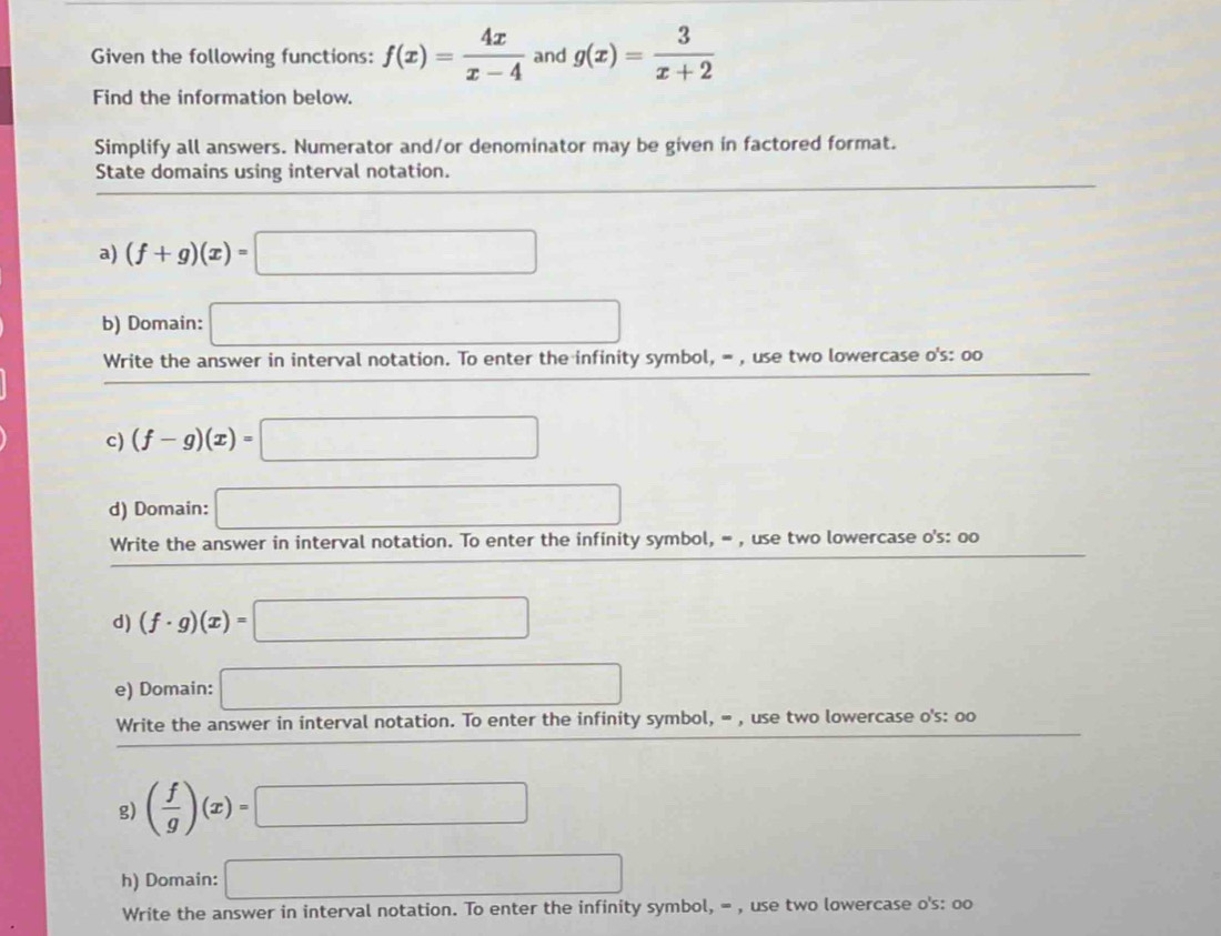 Given the following functions: f(x)= 4x/x-4  and g(x)= 3/x+2 
Find the information below. 
Simplify all answers. Numerator and/or denominator may be given in factored format. 
State domains using interval notation. 
a) (f+g)(x)=□ frac 1^((circ)
b) Domain: □ 
Write the answer in interval notation. To enter the infinity symbol, = , use two lowercase o's: oo 
c) (f-g)(x)=□
d) Domain: □ 
Write the answer in interval notation. To enter the infinity symbol, = , use two lowercase o's: oo
d) (f· g)(x)=□
e) Domain: □ 
Write the answer in interval notation. To enter the infinity symbol, = , use two lowercase o's: oo 
g) (frac f)g)(x)=□
h) Domain: □ 
Write the answer in interval notation. To enter the infinity symbol, = , use two lowercase o's: oo