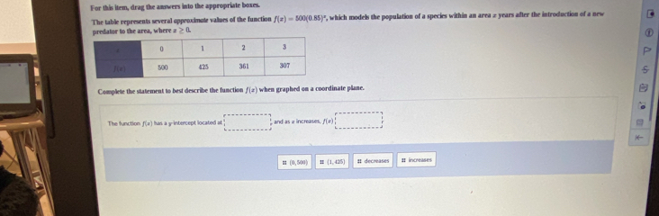 For this item, drag the answers into the appropriate boxes.
The table represents several approximute values of the function f(x)=500(0.85) , which models the population of a species within an area 2 years after the introduction of a new
predator to the area, where a ≥ a
Complete the statement to best describe the function f(x) when graphed on a coordinate plane.
The function f(x) has a y-intercept located at □ =□ and as 2 increases f(x)□
|(=
E(0,500) (1,425) # decreases It increases