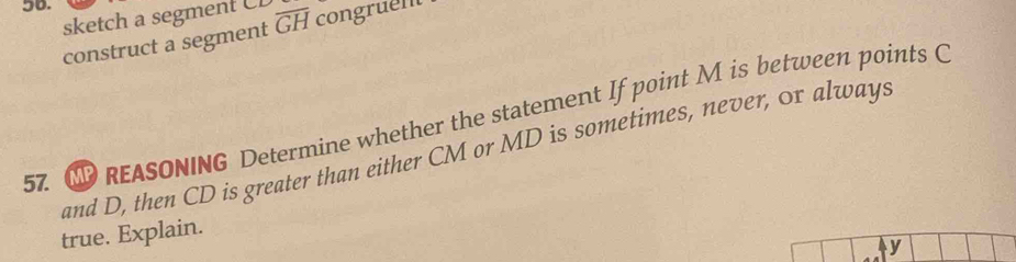 sketch a segment CL
construct a segment overline GH congruent 
57. N REASONING Determine whether the statement If point M is between points C
and D, then CD is greater than either CM or MD is sometimes, never, or always 
true. Explain.