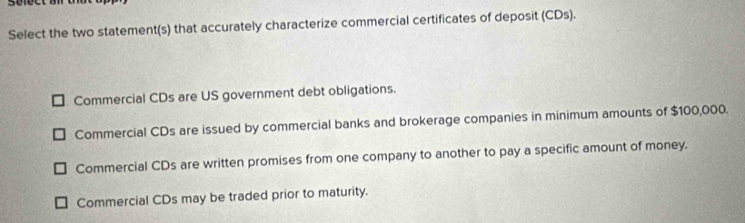 sefect an
Select the two statement(s) that accurately characterize commercial certificates of deposit (CDs).
Commercial CDs are US government debt obligations.
Commercial CDs are issued by commercial banks and brokerage companies in minimum amounts of $100,000.
Commercial CDs are written promises from one company to another to pay a specific amount of money.
Commercial CDs may be traded prior to maturity.