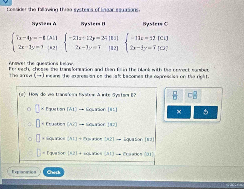 Consider the following three systems of linear equations.
System A System B System C
[B1] beginarrayl -13x=52[C1] 2x-3y=7[C2]endarray.
beginarrayl 7x-4y=-8[A1] 2x-3y=7[A2]endarray. beginarrayl -21x+12y=24 2x-3y=7endarray. [B2]
Answer the questions below.
For each, choose the transformation and then fill in the blank with the correct number.
The arrow (→) means the expression on the left becomes the expression on the right.
(a) How do we transform System A into System B?  □ /□   □  □ /□  
× Equation [A1] Equation [81]
×
□ × Equation [A2] Equation [B2]
□ Equation [A1] + Equation [A2] → Equation [B2]
× Equation (A2) + Equation (A1 → Equation (B1)
Explanation Check
2024 M