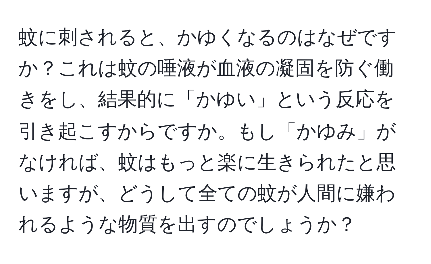 蚊に刺されると、かゆくなるのはなぜですか？これは蚊の唾液が血液の凝固を防ぐ働きをし、結果的に「かゆい」という反応を引き起こすからですか。もし「かゆみ」がなければ、蚊はもっと楽に生きられたと思いますが、どうして全ての蚊が人間に嫌われるような物質を出すのでしょうか？