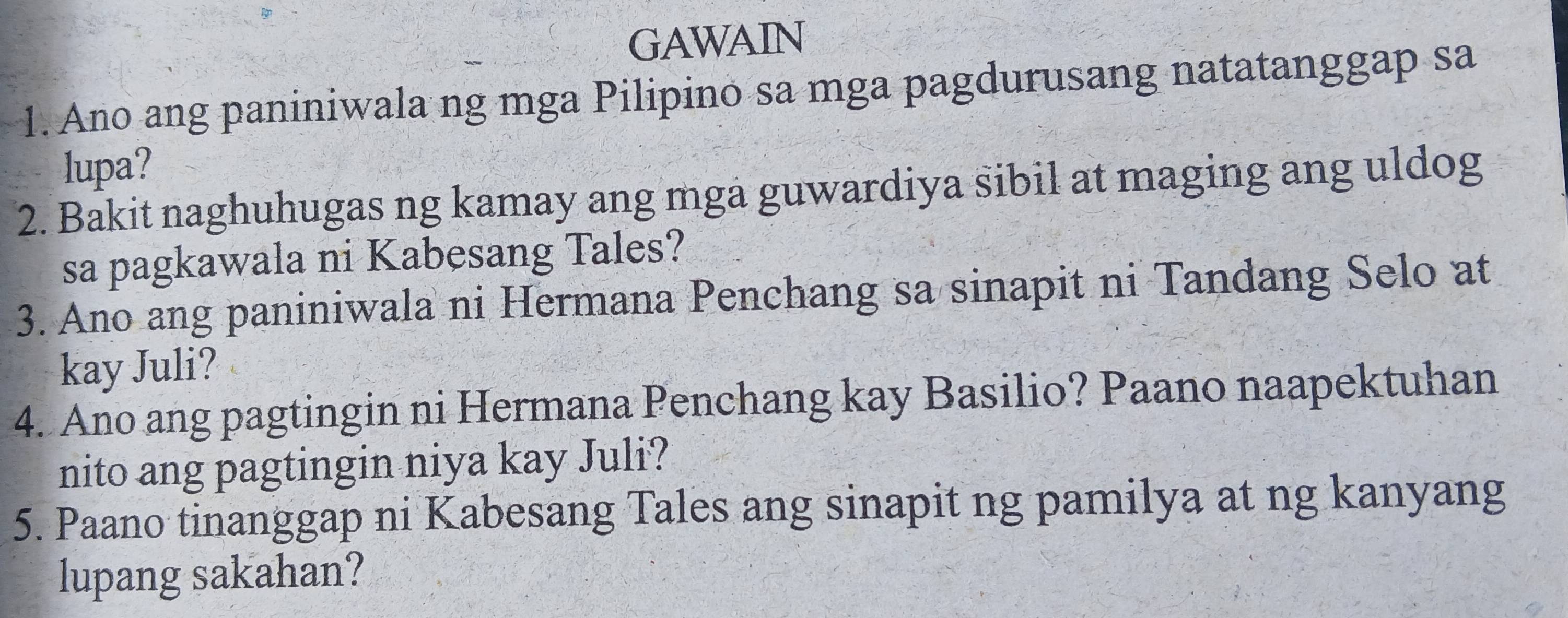 GAWAIN 
1. Ano ang paniniwala ng mga Pilipino sa mga pagdurusang natatanggap sa 
lupa? 
2. Bakit naghuhugas ng kamay ang mga guwardiya sibil at maging ang uldog 
sa pagkawala ni Kabesang Tales? 
3. Ano ang paniniwala ni Hermana Penchang sa sinapit ni Tandang Selo at 
kay Juli? 
4. Ano ang pagtingin ni Hermana Penchang kay Basilio? Paano naapektuhan 
nito ang pagtingin niya kay Juli? 
5. Paano tinanggap ni Kabesang Tales ang sinapit ng pamilya at ng kanyang 
lupang sakahan?