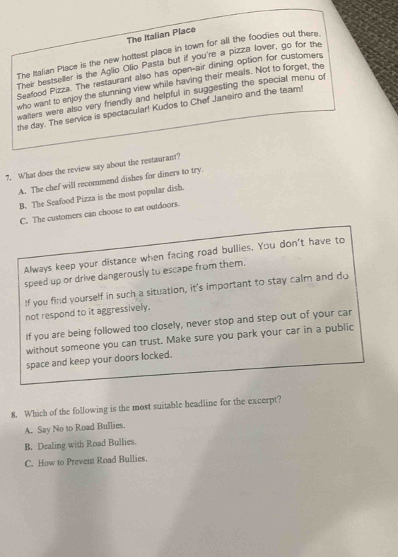 The Italian Place
The Italian Place is the new hottest place in town for all the foodies out there.
Their bestseller is the Aglio Olio Pasta but if you're a pizza lover, go for the
Seafood Pizza. The restaurant also has open-air dining option for customers
who want to enjoy the stunning view while having their meals. Not to forget, the
waiters were also very friendly and helpful in suggesting the special menu of
the day. The service is spectacular! Kudos to Chef Janeiro and the team!
7. What does the review say about the restaurant?
A. The chef will recommend dishes for diners to try.
B. The Seafood Pizza is the most popular dish.
C. The customers can choose to eat outdoors.
Always keep your distance when facing road bullies. You don't have to
speed up or drive dangerously to escape from them.
If you find yourself in such a situation, it's important to stay calm and do
not respond to it aggressively.
If you are being followed too closely, never stop and step out of your car
without someone you can trust. Make sure you park your car in a public
space and keep your doors locked.
8. Which of the following is the most suitable headline for the excerpt?
A. Say No to Road Bullies.
B. Dealing with Road Bullies.
C. How to Prevent Road Bullies.