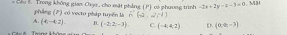 » Cau 5. Trong không gian Oxyz , cho mặt phẳng (P) có phương trình -2x+2y-z-3=0. Mặt
phẳng (P) có vecto pháp tuyến là
A. (4;-4;2). B. (-2;2;-3). C. (-4;4;2). D. (0;0;-3). 
* Câu 6 . Trong không