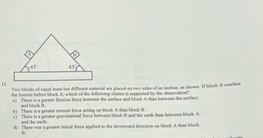 Two blocks of equal mass but different material are placed on two sides of an incline, as shown. If block B reaches
the bottom before block A, which of the following claims is supported by the observation?
a) There is a greater friction force between the surface and block A than between the surface
and block B.
b) There is a greater normal force acting on block A than block B.
c) There is a greater gravitational force between block B and the earth than between block A
and the earth.
d) There was a greater initial force applied in the downward direction on block A than block
B.