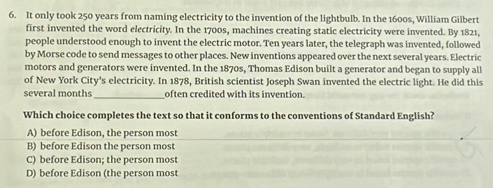 It only took 250 years from naming electricity to the invention of the lightbulb. In the 1600s, William Gilbert
first invented the word electricity. In the 1700s, machines creating static electricity were invented. By 1821,
people understood enough to invent the electric motor. Ten years later, the telegraph was invented, followed
by Morse code to send messages to other places. New inventions appeared over the next several years. Electric
motors and generators were invented. In the 1870s, Thomas Edison built a generator and began to supply all
of New York City’s electricity. In 1878, British scientist Joseph Swan invented the electric light. He did this
several months _often credited with its invention.
Which choice completes the text so that it conforms to the conventions of Standard English?
A) before Edison, the person most
B) before Edison the person most
C) before Edison; the person most
D) before Edison (the person most