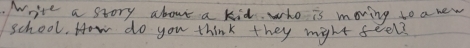 Write a story about a kid. who is moving to a new 
school. How do you think they might feel?