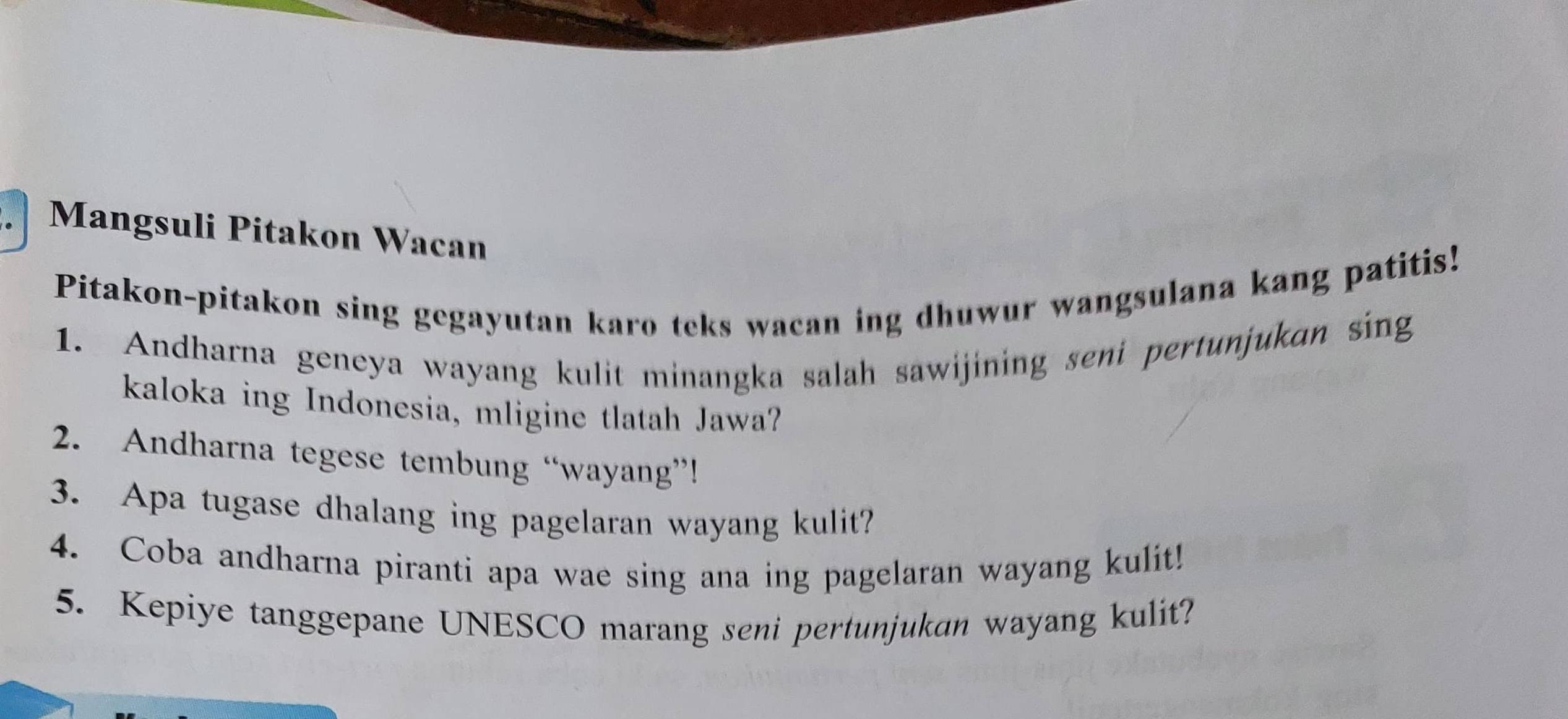 Mangsuli Pitakon Wacan 
Pitakon-pitakon sing gegayutan karo teks wacan ing dhuwur wangsulana kang patitis! 
1. Andharna geneya wayang kulit minangka salah sawijining seni pertunjukan sing 
kaloka ing Indonesia, mligine tlatah Jawa? 
2. Andharna tegese tembung “wayang”! 
3. Apa tugase dhalang ing pagelaran wayang kulit? 
4. Coba andharna piranti apa wae sing ana ing pagelaran wayang kulit! 
5. Kepiye tanggepane UNESCO marang seni pertunjukan wayang kulit?