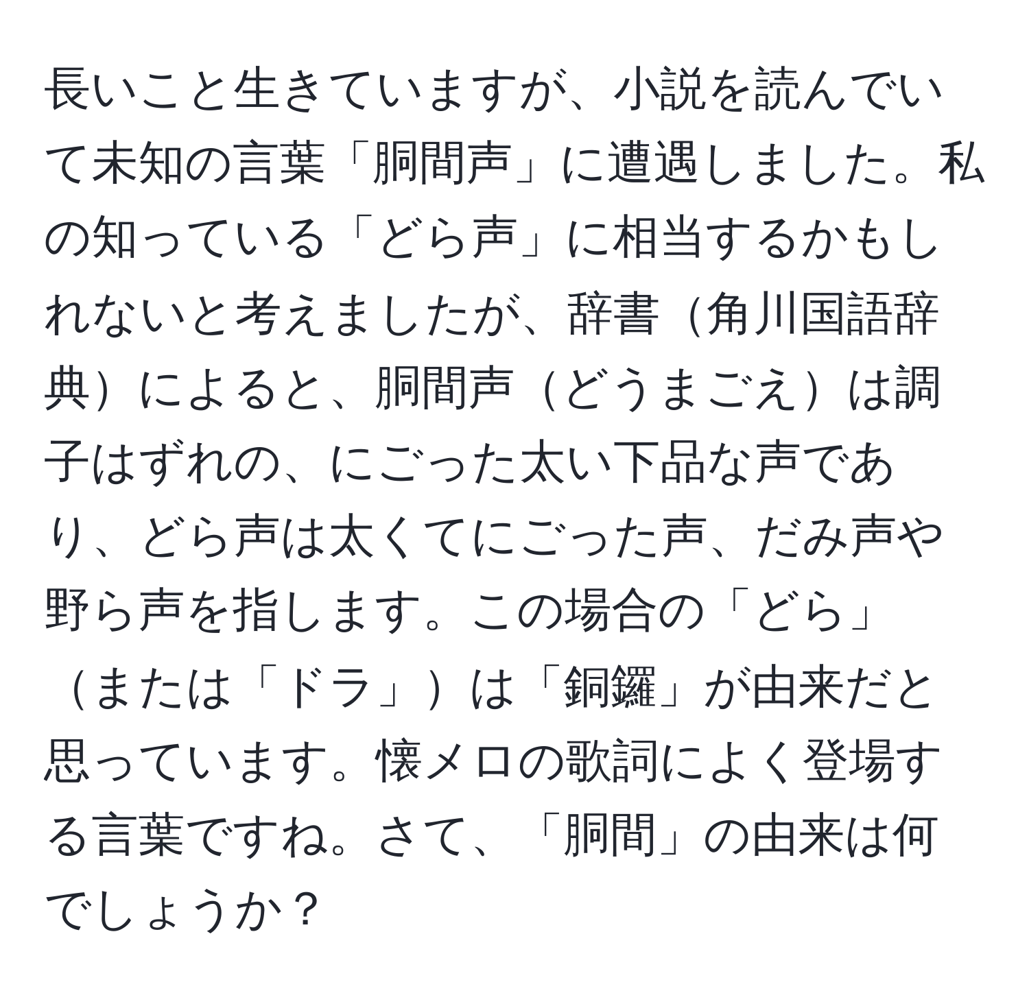 長いこと生きていますが、小説を読んでいて未知の言葉「胴間声」に遭遇しました。私の知っている「どら声」に相当するかもしれないと考えましたが、辞書角川国語辞典によると、胴間声どうまごえは調子はずれの、にごった太い下品な声であり、どら声は太くてにごった声、だみ声や野ら声を指します。この場合の「どら」または「ドラ」は「銅鑼」が由来だと思っています。懐メロの歌詞によく登場する言葉ですね。さて、「胴間」の由来は何でしょうか？