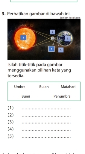 Perhatikan gambar di bawah ini. 
Isilah titik-titik pada gambar 
menggunakan pilihan kata yang 
tersedia. 
Umbra Bulan Matahari 
Bumi Penumbra 
(1) 
_ 
(2) 
_ 
(3) 
_ 
(4) 
_ 
(5) 
_