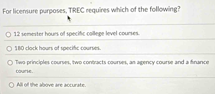 For licensure purposes, TREC requires which of the following?
12 semester hours of specifc college level courses.
180 clock hours of specific courses.
Two principles courses, two contracts courses, an agency course and a finance
course.
All of the above are accurate.