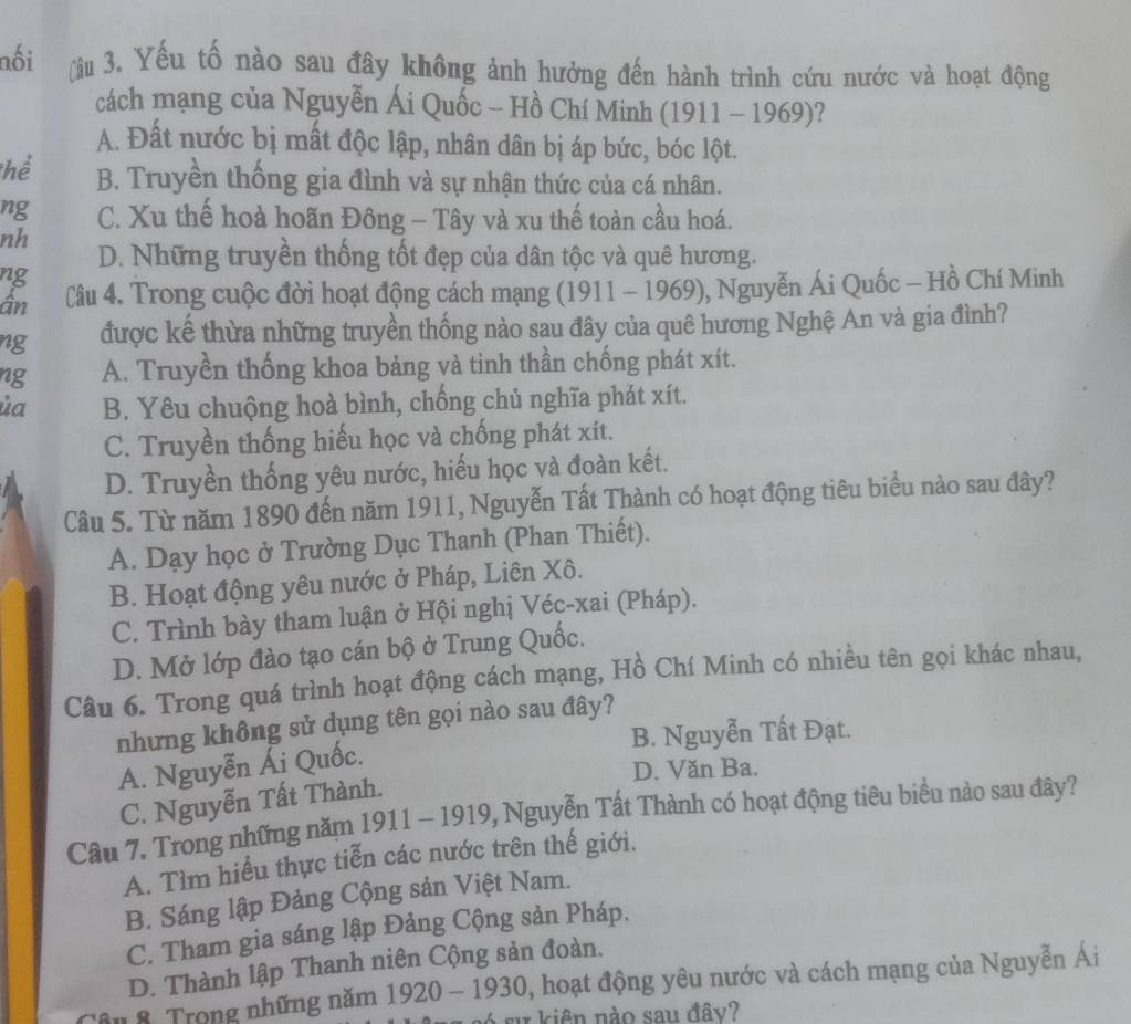 nối (àu 3. Yếu tố nào sau đây không ảnh hưởng đến hành trình cứu nước và hoạt động
cách mạng của Nguyễn Ái Quốc - Hồ Chí Minh (1911 - 1969)?
A. Đất nước bị mất độc lập, nhân dân bị áp bức, bóc lột.
thể B. Truyền thống gia đình và sự nhận thức của cá nhân.
ng C. Xu thế hoà hoãn Đông - Tây và xu thế toàn cầu hoá.
nh
D. Những truyền thống tốt đẹp của dân tộc và quê hương.
ng
ần Cầu 4. Trong cuộc đời hoạt động cách mạng (1911 - 1969), Nguyễn Ái Quốc - Hồ Chí Minh
ng được kế thừa những truyền thống nào sau đây của quê hương Nghệ An và gia đình?
ng A. Truyền thống khoa bảng và tinh thần chống phát xít.
ủa B. Yêu chuộng hoà bình, chống chủ nghĩa phát xít.
C. Truyền thống hiếu học và chống phát xít.
D. Truyền thống yêu nước, hiếu học và đoàn kết.
Câu 5. Từ năm 1890 đến năm 1911, Nguyễn Tất Thành có hoạt động tiêu biểu nào sau đây?
A. Dạy học ở Trường Dục Thanh (Phan Thiết).
B. Hoạt động yêu nước ở Pháp, Liên Xô.
C. Trình bày tham luận ở Hội nghị Véc-xai (Pháp).
D. Mở lớp đào tạo cán bộ ở Trung Quốc.
Câu 6. Trong quá trình hoạt động cách mạng, Hồ Chí Minh có nhiều tên gọi khác nhau,
nhưng không sử dụng tên gọi nào sau đây?
B. Nguyễn Tất Đạt.
A. Nguyễn Ái Quốc.
D. Văn Ba.
C. Nguyễn Tất Thành.
Cầu 7. Trong những năm 1911 - 1919, Nguyễn Tất Thành có hoạt động tiêu biểu nào sau đây?
A. Tìm hiểu thực tiễn các nước trên thế giới.
B. Sáng lập Đảng Cộng sản Việt Nam.
C. Tham gia sáng lập Đảng Cộng sản Pháp.
D. Thành lập Thanh niên Cộng sản đoàn.
n 8. Trong những năm 1920 - 1930, hoạt động yêu nước và cách mạng của Nguyễn Ái
su   iên nào sau đây?