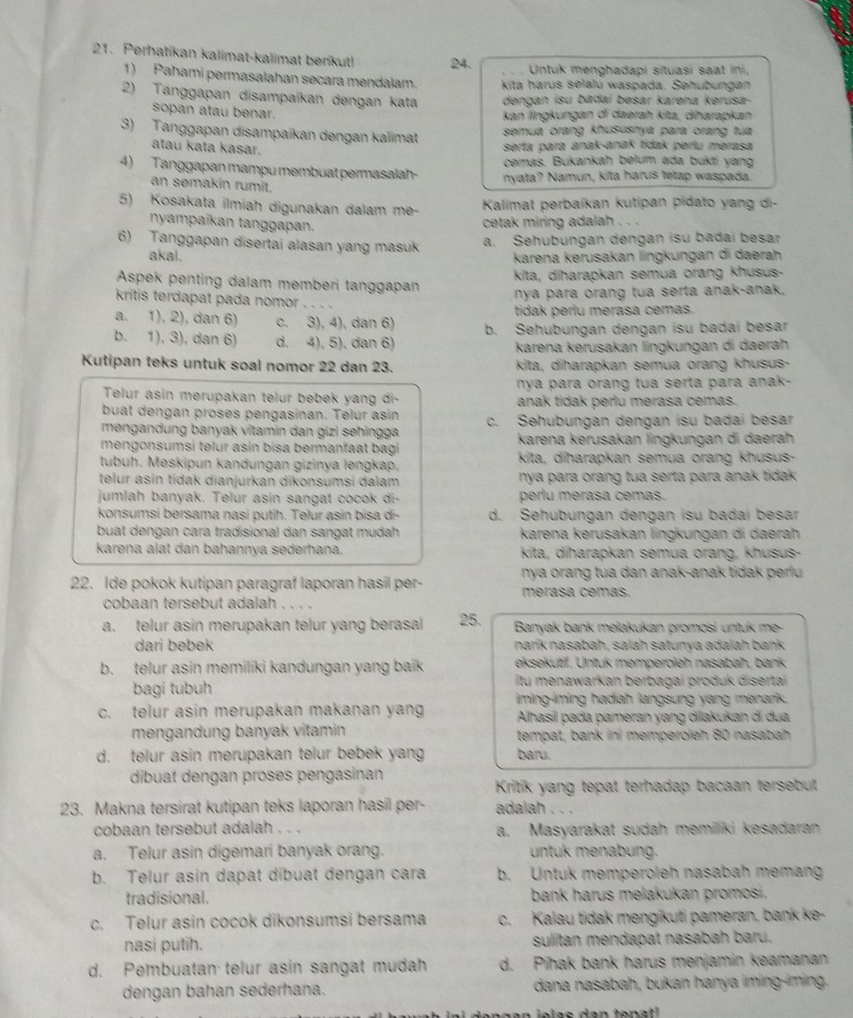 Perhatikan kalimat-kalimat benkut!
24. Untuk menghadapí sítuasi saat ini.
1) Pahami permasalahan secara mendalam.
kita harus selalu waspada. Sehubungan
2) Tanggapan disampaïkan dengan kata
dengan isu badaí besar karena kerusa-
sopan atau benar.
kan lingkungan di daerah kita, diharapkan
3) Tanggapan disampaïkan dengan kalimat semua orang khususnya para orang tua
atau kata kasar.
serta para anak-anak tídak perlu merasa
cemas. Bukankah belum ada bukti yang
4) Tanggapan mampu membuat permasalah-
nyata? Namun, kita harus tetap waspada.
an semakin rumit.
5) Kosakata ilmiah digunakan dalam me-  Kalimat perbaïkan kutipan pidato yang di-
nyampaïkan tanggapan.
cetak miring adalah . . .
6) Tanggapan disertai alasan yang masuk
a. Sehubungan dengan isu badai besar
akal. karena kerusakan lingkungan di daerah
Aspek penting dalam memberi tanggapan kita, diharapkan semua orang khusus-
nya para orang tua serta anak-anak,
kritis terdapat pada nomor . 、 、 、 、
tidak periu merasa cemas.
a. 1), 2), dan 6) c. 3), 4), dan 6)
b. Sehubungan dengan isu badai besar
b. 1), 3), dan 6) d. 4), 5), dan 6)
karena kerusakan lingkungan di daerah
Kutipan teks untuk soal nomor 22 dan 23. kita, diharapkan semua orang khusus-
nya para orang tua serta para anak-
Telur asin merupakan telur bebek yang di-
anak tidak perlu merasa cemas.
buat dengan proses pengasinan. Telur asin
c. Sehubungan dengan isu badai besar
mengandung banyak vitamin dan gizi sehingga
mengonsumsi telur asin bisa bermanfaat bagi
karena kerusakan lngkungan di daeräh
tubuh. Meskipun kandungan gizinya lengkap. kita, dīharapkan semua orang khusus-
telur asin tidak dianjurkan dikonsumsi dalam nya para orang tua serta para anak tidak .
jumlah banyak. Telur asin sangat cocok di- perlu merasa cemas.
konsumsi bersama nasi putíh. Telur asin bisa di- d. Sehubungan dengan isu badai besar
buat dengan cara tradisional dan sangat mudah karena kerusakan lingkungan di daerah
karena alat dan bahannya sederhana. kita, diharapkan semua orang, khusus-
nya orang tua dan anak-anak tidak perlu 
22. Ide pokok kutipan paragraf laporan hasil per-
merasa cemas.
cobaan tersebut adalah . . . .
a. telur asin merupakan telur yang berasal 25.  Banyak bank mełakukan promosi untuk me-
dari bebek narík nasabah, salah satunya adalah bank
b. telur asin memiliki kandungan yang baik eksekutif. Untuk memperoleh nasabah, bank
bagi tubuh
itu menawarkan berbagai produk disertai 
iming-iming hadiah langsung yang menarik.
c. telur asin merupakan makanan yang  Alhasil pada pameran yang dilakukan di dua
mengandung banyak vitamin tempat, bank ini memperoleh 80 nasabah
d. telur asin merupakan telur bebek yang baru.
dibuat dengan proses pengasinan
Kritik yang tepat terhadap bacaan tersebut
23. Makna tersirat kutipan teks laporan hasil per- adalah . . .
cobaan tersebut adalah . . . a. Masyarakat sudah memiliki kesadaran
a. Telur asin digemari banyak orang. untuk menabung.
b. Telur asin dapat dibuat dengan cara b. Untuk memperoleh nasabah memang
tradisional. bank harus melakukan promos .
c. Telur asin cocok dikonsumsi bersama c. Kalau tidak mengikuti pameran, bank ke-
nasi putih. sulitan mendapat nasabah baru.
d. Pembuatan telur asin sangat mudah d. Pihak bank harus menjamin keamanan
dengan bahan sederhana. dana nasabah, bukan hanya iming-iming.