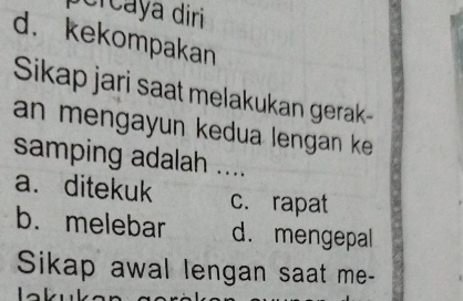 percaya diri
d. kekompakan
Sikap jari saat melakukan gerak-
an mengayun kedua lengan ke .
samping adalah ....
a. ditekuk _c. rapat
b. melebar d. mengepal
Sikap awal lengan saat me-