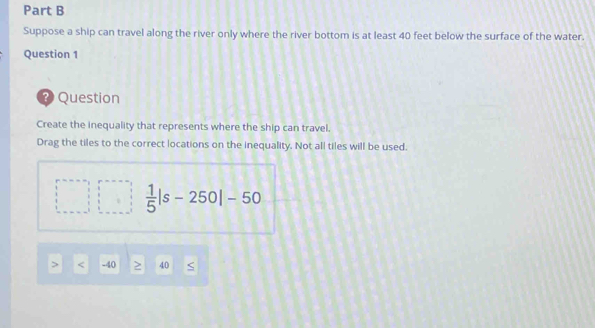 Suppose a ship can travel along the river only where the river bottom is at least 40 feet below the surface of the water.
Question 1
? Question
Create the inequality that represents where the ship can travel.
Drag the tiles to the correct locations on the inequality. Not all tiles will be used.
 1/5 |s-250|-50
40