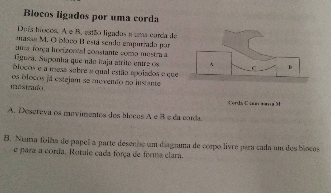 Blocos ligados por uma corda 
Dois blocos, A e B, estão ligados a uma corda de 
massa M. O bloco B está sendo empurrado por 
uma força horizontal constante como mostra a 
figura. Suponha que não haja atrito entre os 
blocos e a mesa sobre a qual estão apoiados e que 
os blocos já estejam se movendo no instante 
mostrado. 
Corda C com massa M
A. Descreva os movimentos dos blocos A e B e da corda. 
B. Numa folha de papel a parte desenhe um diagrama de corpo livre para cada um dos blocos 
e para a corda. Rotule cada força de forma clara.