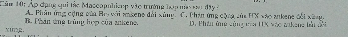 Áp dụng qui tắc Maccopnhicop vào trường hợp nào sau đây?
A. Phản ứng cộng của Br_2 với ankene đối xứng. C. Phản ứng cộng của HX vào ankene đối xứng.
B. Phản ứng trùng hợp của ankene. D. Phản ứng cộng của HX vào ankene bất đối
xứng.