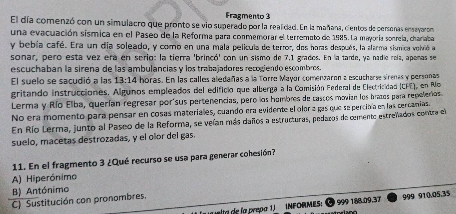 Fragmento 3
El día comenzó con un simulacro que pronto se vio superado por la realidad. En la mañana, cientos de personas ensayaron
una evacuación sísmica en el Paseo de la Reforma para conmemorar el terremoto de 1985. La mayoría sonreía, charlaba
y bebía café. Era un día soleado, y como en una mala película de terror, dos horas después, la alarma sísmica volvió a
sonar, pero esta vez era en serio: la tierra 'brincó' con un sismo de 7.1 grados. En la tarde, ya nadie reía, apenas se
escuchaban la sirena de las ambulancias y los trabajadores recogiendo escombros.
El suelo se sacudió a las 13:14 horas. En las calles aledañas a la Torre Mayor comenzaron a escucharse sirenas y personas
gritando instrucciones. Algunos empleados del edificio que alberga a la Comisión Federal de Electricidad (CFE), en Río
Lerma y Río Elba, querían regresar porísus pertenencias, pero los hombres de cascos movían los brazos para repelerlos.
No era momento para pensar en cosas materiales, cuando era evidente el olor a gas que se percibía en las cercanías.
En Río Lerma, junto al Paseo de la Reforma, se veían más daños a estructuras, pedazos de cemento estrellados contra el
suelo, macetas destrozadas, y el olor del gas.
11. En el fragmento 3 ¿Qué recurso se usa para generar cohesión?
A) Hiperónimo
B) Antónimo
C) Sustitución con pronombres.
la e la prepa 1) INFORMES: 999 188.09.37 999 910.05.35