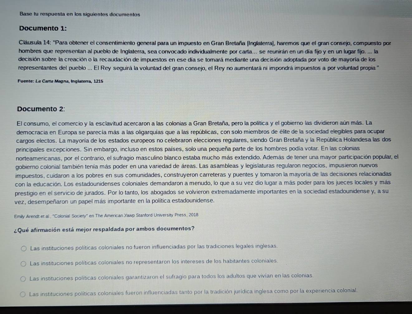 Base tu respuesta en los siguientes documentos
Documento 1:
Cláusula 14: ''Para obtener el consentimiento general para un impuesto en Gran Bretaña [Inglaterra), haremos que el gran consejo, compuesto por
hombres que representan al pueblo de Inglaterra, sea convocado individualmente por carta... se reunirán en un día fijo y en un lugar fijo. ... la
decisión sobre la creación o la recaudación de impuestos en ese día se tomará mediante una decisión adoptada por voto de mayoría de los
representantes del pueblo ... El Rey seguirá la voluntad del gran consejo, el Rey no aumentará ni impondrá impuestos a por voluntad propia 
Fuente: La Carta Magna, Inglaterra, 1215
Documento 2:
El consumo, el comercio y la esclavitud acercaron a las colonias a Gran Bretaña, pero la política y el gobierno las dividieron aún más. La
democracia en Europa se parecía más a las oligarquías que a las repúblicas, con solo miembros de élite de la sociedad elegibles para ocupar
cargos electos. La mayoría de los estados europeos no celebraron elecciones regulares, siendo Gran Bretaña y la República Holandesa las dos
principales excepciones. Sin embargo, incluso en estos países, solo una pequeña parte de los hombres podía votar. En las colonias
norteamericanas, por el contrario, el sufragio masculino blanco estaba mucho más extendido. Además de tener una mayor participación popular, el
gobierno colonial también tenía más poder en una variedad de áreas. Las asambleas y legislaturas regularon negocios, impusieron nuevos
impuestos, cuidaron a los pobres en sus comunidades, construyeron carreteras y puentes y tomaron la mayoría de las decisiones relacionadas
con la educación. Los estadounidenses coloniales demandaron a menudo, lo que a su vez dio lugar a más poder para los jueces locales y más
prestigio en el servicio de jurados. Por lo tanto, los abogados se volvieron extremadamente importantes en la sociedad estadounidense y, a su
vez, desempeñaron un papel más importante en la política estadounidense.
Emily Arendt et al., ''Colonial Society'' en The American Yawp Stanford University Press, 2018
¿Qué afirmación está mejor respaldada por ambos documentos?
Las instituciones políticas coloniales no fueron influenciadas por las tradiciones legales inglesas.
Las instituciones políticas coloniales no representaron los intereses de los habitantes coloniales.
Las instituciones políticas coloniales garantizaron el sufragio para todos los adultos que vivían en las colonias.
Las instituciones políticas coloniales fueron influenciadas tanto por la tradición jurídica inglesa como por la experiencia colonial.