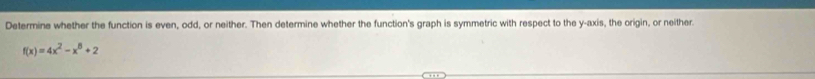 Determine whether the function is even, odd, or neither. Then determine whether the function's graph is symmetric with respect to the y-axis, the origin, or neither.
f(x)=4x^2-x^8+2