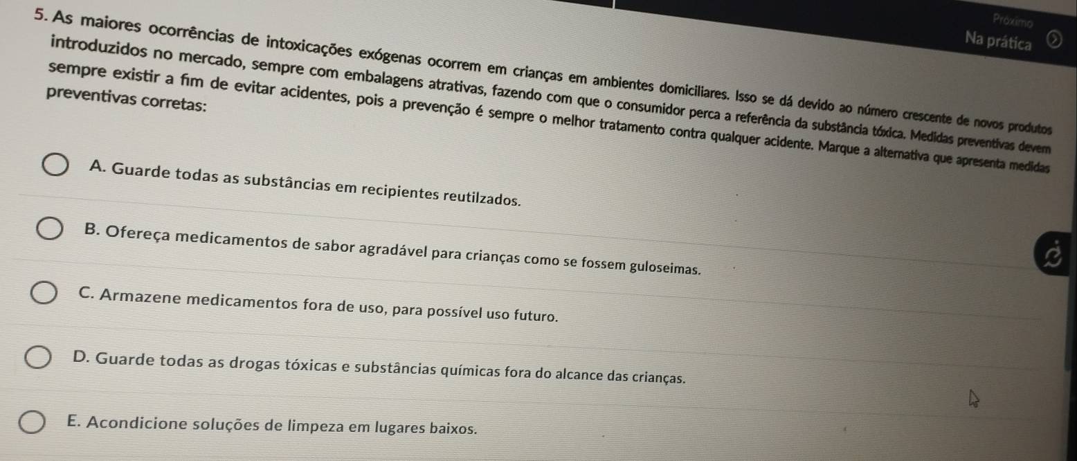 Proximo
Na prática
5.As maiores ocorrências de intoxicações exógenas ocorrem em crianças em ambientes domiciliares. Isso se dá devido ao número crescente de novos produtos
introduzidos no mercado, sempre com embalagens atrativas, fazendo com que o consumidor perca a referência da substância tóxica. Medidas preventivas devema
preventivas corretas:
sempre existir a fim de evitar acidentes, pois a prevenção é sempre o melhor tratamento contra qualquer acidente. Marque a alternativa que apresenta medidas
A. Guarde todas as substâncias em recipientes reutilzados.
a
B. Ofereça medicamentos de sabor agradável para crianças como se fossem guloseimas.
C. Armazene medicamentos fora de uso, para possível uso futuro.
D. Guarde todas as drogas tóxicas e substâncias químicas fora do alcance das crianças.
E. Acondicione soluções de limpeza em lugares baixos.