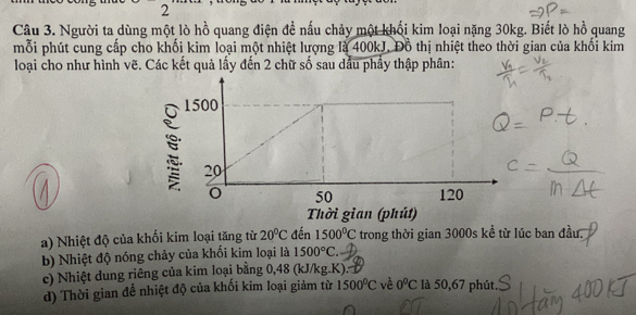 Người ta dùng một lò hồ quang điện đề nấu chảy một khổi kim loại nặng 30kg. Biết lò hồ quang 
mỗi phút cung cấp cho khối kim loại một nhiệt lượng là 400kJ. Đồ thị nhiệt theo thời gian của khổi kim 
loại cho như hình vẽ. Các kết quả lấy đến 2 chữ số sau dầu phầy thập phân: 
a) Nhiệt độ của khối kim loại tăng từ 20°C đến 1500°C trong thời gian 3000s kể từ lúc ban đầu. 
b) Nhiệt độ nóng chảy của khối kim loại là 1500°C. 
c) Nhiệt dung riêng của kim loại bằng 0,48 (kJ/kg. K).: là 50,67 phút. 
d) Thời gian để nhiệt độ của khối kim loại giảm từ 1500^0C vè 0°C