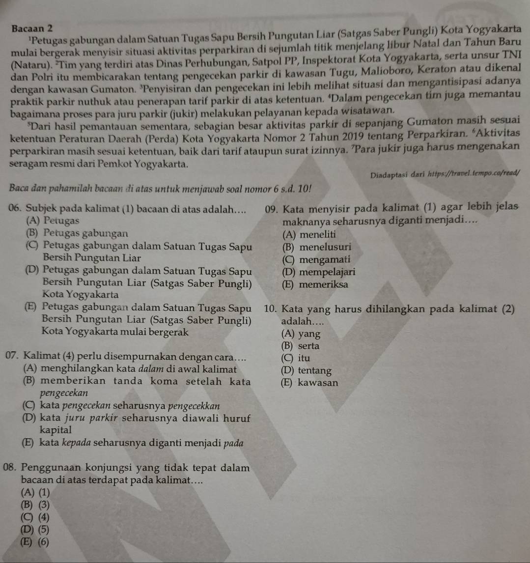 Bacaan 2
'Petugas gabungan dalam Satuan Tugas Sapu Bersih Pungutan Liar (Satgas Saber Pungli) Kota Yogyakarta
mulai bergerak menyisir situasi aktivitas perparkiran di sejumlah titik menjelang libur Natal dan Tahun Baru
(Nataru). ²Tim yang terdiri atas Dinas Perhubungan, Satpol PP, Inspektorat Kota Yogyakarta, serta unsur TNI
dan Polri itu membicarakan tentang pengecekan parkir di kawasan Tugu, Malioboro, Keraton atau dikenal
dengan kawasan Gumaton. ³Penyisiran dan pengecekan ini lebih melihat situasi dan mengantisipasi adanya
praktik parkir nuthuk atau penerapan tarif parkir di atas ketentuan. ‘Dalam pengecekan tim juga memantau
bagaimana proses para juru parkir (jukir) melakukan pelayanan kepada wisatawan.
*Dari hasil pemantauan sementara, sebagian besar aktivitas parkir di sepanjang Gumaton masih sesuai
ketentuan Peraturan Daerah (Perda) Kota Yogyakarta Nomor 2 Tahun 2019 tentang Perparkiran. “Aktivitas
perparkiran masih sesuai ketentuan, baik dari tarif ataupun surat izinnya. ’Para jukir juga harus mengenakan
seragam resmi dari Pemkot Yogyakarta.
Diadaptasi dari https://travel.tempo.co/read/
Baca dan pahamilah bacaan di atas untuk menjawab soal nomor 6 s.d. 10!
06. Subjek pada kalimat (1) bacaan di atas adalah….. 09. Kata menyisir pada kalimat (1) agar lebih jelas
(A) Petugas maknanya seharusnya diganti menjadi....
(B) Petugas gabungan (A) meneliti
(C) Petugas gabungan dalam Satuan Tugas Sapu (B) menelusuri
Bersih Pungutan Liar (C) mengamati
(D) Petugas gabungan dalam Satuan Tugas Sapu (D) mempelajari
Bersih Pungutan Liar (Satgas Saber Pungli) (E) memeriksa
Kota Yogyakarta
(E) Petugas gabungan dalam Satuan Tugas Sapu 10. Kata yang harus dihilangkan pada kalimat (2)
Bersih Pungutan Liar (Satgas Saber Pungli) adalah….
Kota Yogyakarta mulai bergerak (A) yang
(B) serta
07. Kalimat (4) perlu disempurnakan dengan cara…. (C) itu
(A) menghilangkan kata dalam di awal kalimat (D) tentang
(B) memberikan tanda koma setelah kata (E) kawasan
pengecekan
(C) kata pengecekan seharusnya pengecekkan
(D) kata juru parkir seharusnya diawali huruf
kapital
(E) kata kepada seharusnya diganti menjadi pada
08. Penggunaan konjungsi yang tidak tepat dalam
bacaan di atas terdapat pada kalimat…...
(A) (1)
(B) (3)
(C) (4)
(D) (5)
(E) (6)