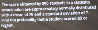 The score obtained by 800 students in a statistics 
examination are approximately normally distributed 
with a mean of 78 and a standard deviation of 7. 
Find the probability that a student scored 80 or 
higher.