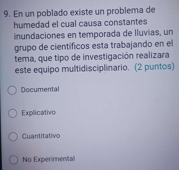 En un poblado existe un problema de
humedad el cual causa constantes
inundaciones en temporada de lluvias, un
grupo de científicos esta trabajando en el
tema, que tipo de investigación realizara
este equipo multidisciplinario. (2 puntos)
Documental
Explicativo
Cuantitativo
No Experimental