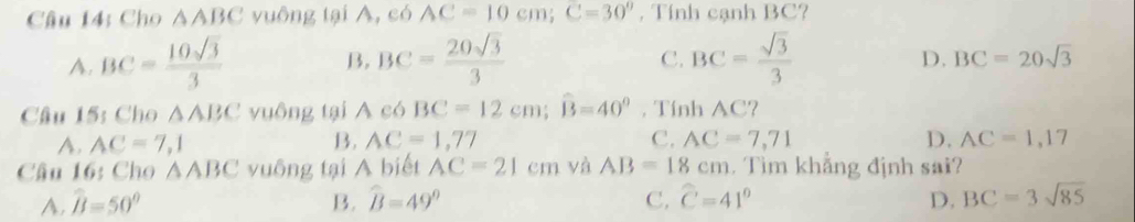 Câu 14; Cho △ ABC vuông tại A, có AC=10cm; C=30^9 , Tính cạnh BC?
C.
D.
A. BC= 10sqrt(3)/3  B. BC= 20sqrt(3)/3  BC= sqrt(3)/3  BC=20sqrt(3)
Câu 15: Cho △ ABC vuông tại A có BC=12cm; widehat B=40° , Tính AC?
A. AC=7,1 B. AC=1,77 C. AC=7,71 D. AC=1,17
Câu 16: Cho △ ABC vuông tại A biết AC=21c m và AB=18cm. Tìm khẳng định sai?
A. widehat B=50° B. widehat B=49° C. widehat C=41° D. BC=3sqrt(85)