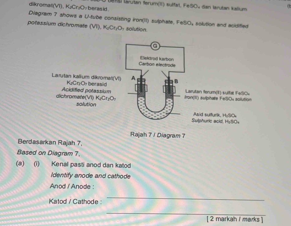 Benši larutan ferum(II) sulfat, FeSO₄ dan larutan kallum
dikromat(VI), K_2Cr_2O berasid .
(1)
Diagram 7 shows a U-tube consisting iron(II) sulphate, FeS O_4 solution and acidified
potassium dichromate (VI), K_2Cr_2O solution.
Rajah 7 / Diagram 7
Berdasarkan Rajah 7,
Based on Diagram 7,
(a) (i) Kenal pasti anod dan katod
Identify anode and cathode
Anod / Anode :
Katod / Cathode :
_
_
[ 2 markah / marks ]