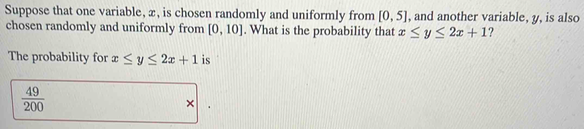 Suppose that one variable, x, is chosen randomly and uniformly from [0,5] , and another variable, y, is also 
chosen randomly and uniformly from [0,10]. What is the probability that x≤ y≤ 2x+1 ? 
The probability for x≤ y≤ 2x+1 is
 49/200 
×