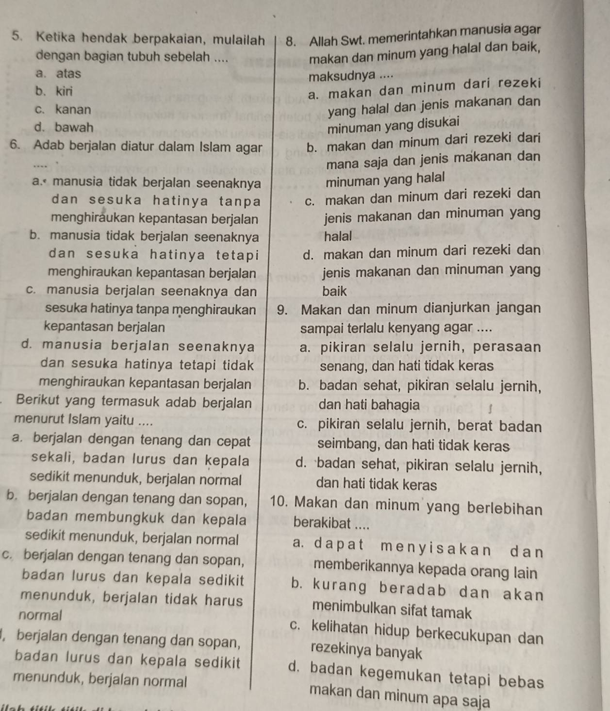 Ketika hendak berpakaian, mulailah 8. Allah Swt. memerintahkan manusia agar
dengan bagian tubuh sebelah ....
makan dan minum yang halal dan baik,
a. atas
maksudnya ....
b. kiri
a. makan dan minum dari rezeki
c. kanan
yang halal dan jenis makanan dan
d. bawah minuman yang disukai
6. Adab berjalan diatur dalam Islam agar b. makan dan minum dari rezeki dari
….
mana saja dan jenis makanan dan
a. manusia tidak berjalan seenaknya minuman yang halal
dan sesuka hatinya tanpa c. makan dan minum dari rezeki dan
menghiraukan kepantasan berjalan jenis makanan dan minuman yang
b. manusia tidak berjalan seenaknya halal
dan sesuka hatinya tetapi d. makan dan minum dari rezeki dan
menghiraukan kepantasan berjalan jenis makanan dan minuman yang
c. manusia berjalan seenaknya dan baik
sesuka hatinya tanpa menghiraukan 9. Makan dan minum dianjurkan jangan
kepantasan berjalan sampai terlalu kenyang agar ....
d. manusia berjalan seenaknya a. pikiran selalu jernih, perasaan
dan sesuka hatinya tetapi tidak senang, dan hati tidak keras
menghiraukan kepantasan berjalan b. badan sehat, pikiran selalu jernih,
Berikut yang termasuk adab berjalan dan hati bahagia
menurut Islam yaitu .... c. pikiran selalu jernih, berat badan
a. berjalan dengan tenang dan cepat seimbang, dan hati tidak keras
sekali, badan lurus dan kepala d. badan sehat, pikiran selalu jernih,
sedikit menunduk, berjalan normal dan hati tidak keras
b. berjalan dengan tenang dan sopan, 10. Makan dan minum yang berlebihan
badan membungkuk dan kepala berakibat ....
sedikit menunduk, berjalan normal a. d a p a t m e n y i s a k a n d a n
c. berjalan dengan tenang dan sopan, memberikannya kepada orang lain
badan lurus dan kepala sedikit b. kurang beradab dan akan
menunduk, berjalan tidak harus menimbulkan sifat tamak
normal
c. kelihatan hidup berkecukupan dan
, berjalan dengan tenang dan sopan, rezekinya banyak
badan lurus dan kepala sedikit d. badan kegemukan tetapi bebas
menunduk, berjalan normal
makan dan minum apa saja