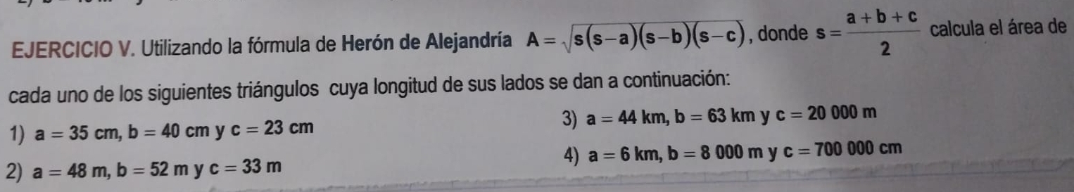 Utilizando la fórmula de Herón de Alejandría A=sqrt(s(s-a)(s-b)(s-c)) , donde s= (a+b+c)/2  calcula el área de 
cada uno de los siguientes triángulos cuya longitud de sus lados se dan a continuación: 
1) a=35cm, b=40cm y c=23cm
3) a=44km, b=63kmy c=20000m
2) a=48m, b=52m y c=33m
4) a=6km, b=8000m v c=700000cm