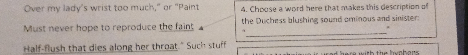 Over my lady’s wrist too much,” or “Paint
4. Choose a word here that makes this description of
the Duchess blushing sound ominous and sinister:
Must never hope to reproduce the faint
_“
Half-flush that dies along her throat.” Such stuff
d h e r e w ith th e h y o hen s.