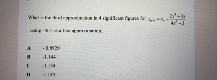 What is the third approximation in 4 significant figures for x_n+1=x_n- (2x^4+3x)/4x^3-3 
using -0.5 as a first approximation.
A - 0.8929
B -1.144
C ( -1.134
D€ £ -1.145