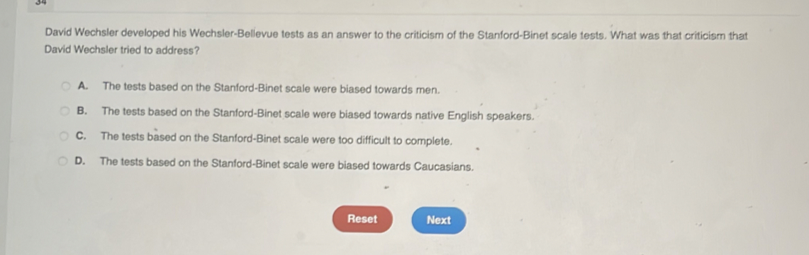 David Wechsler developed his Wechsler-Bellevue tests as an answer to the criticism of the Stanford-Binet scale tests. What was that criticism that
David Wechsler tried to address?
A. The tests based on the Stanford-Binet scale were biased towards men.
B. The tests based on the Stanford-Binet scale were biased towards native English speakers.
C. The tests based on the Stanford-Binet scale were too difficult to complete.
D. The tests based on the Stanford-Binet scale were biased towards Caucasians.
Reset Next