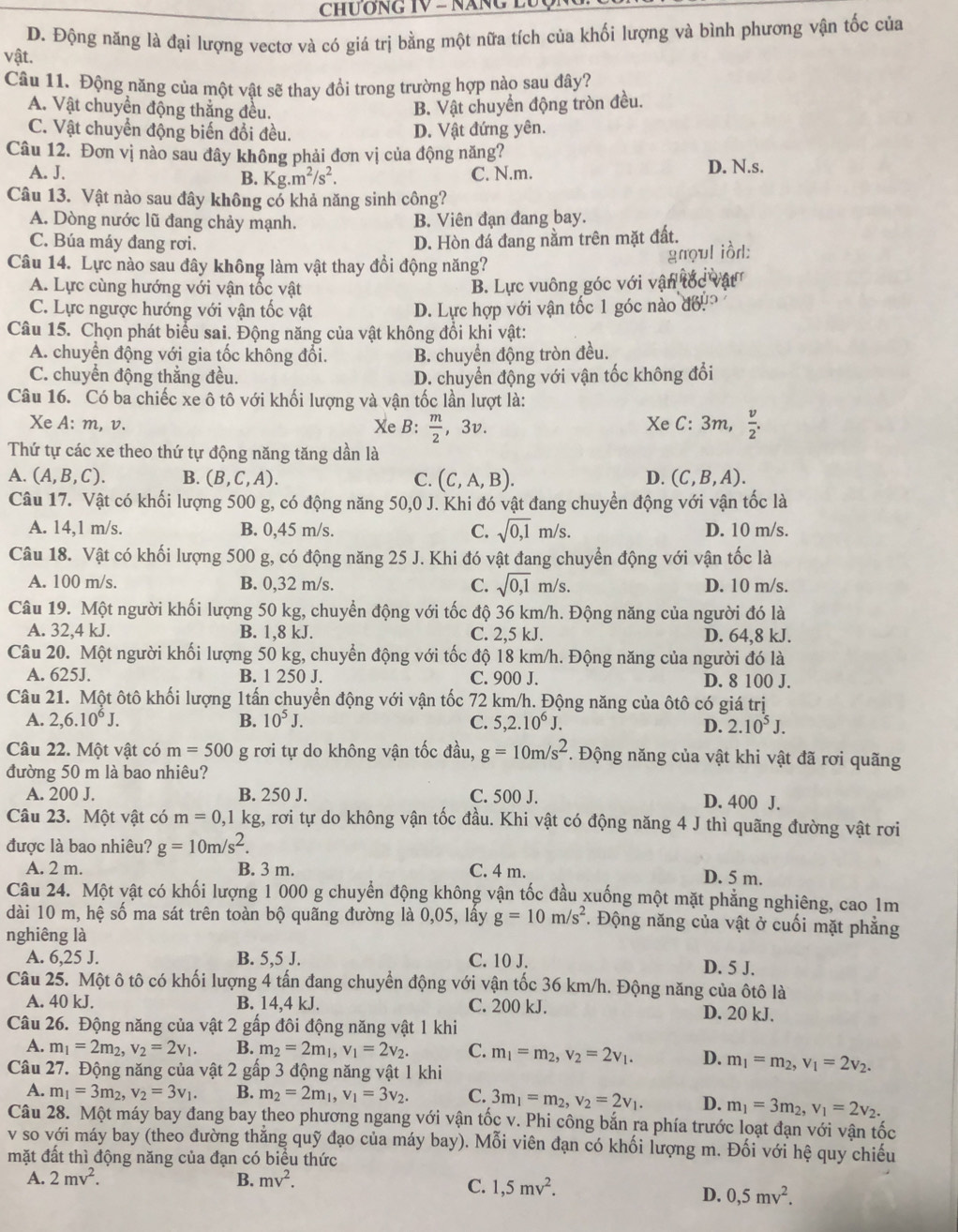 CHUơNG IV - NăNG LU
D. Động năng là đại lượng vectơ và có giá trị bằng một nữa tích của khối lượng và bình phương vận tốc của
vật.
Câu 11. Động năng của một vật sẽ thay đồi trong trường hợp nào sau đây?
A. Vật chuyển động thẳng đều. B. Vật chuyển động tròn đều.
C. Vật chuyển động biến đổi đều. D. Vật đứng yên.
Câu 12. Đơn vị nào sau đây không phải đơn vị của động năng?
A. J. C. N.m. D. N.s.
B. Kg.m^2/s^2.
Câu 13. Vật nào sau đây không có khả năng sinh công?
A. Dòng nước lũ đang chảy mạnh. B. Viên đạn đang bay.
C. Búa máy đang rơi. D. Hòn đá đang nằm trên mặt đất.
Câu 14. Lực nào sau đây không làm vật thay đổi động năng?
gnoul iồrl:
A. Lực cùng hướng với vận tốc vật B. Lực vuông góc với vận
C. Lực ngược hướng với vận tốc vật D. Lực hợp với vận tốc 1 góc nào đổ
Câu 15. Chọn phát biểu sai. Động năng của vật không đổi khi vật:
A. chuyển động với gia tốc không đổi. B. chuyển động tròn đều.
C. chuyển động thắng đều. D. chuyển động với vận tốc không đổi
Câu 16. Có ba chiếc xe ô tô với khối lượng và vận tốc lần lượt là:
Xe A: m, v. Xe B:  m/2  □  3v. Xe C: 3m,  v/2 .
Thứ tự các xe theo thứ tự động năng tăng dần là
A. (A,B,C). B. (B,C,A). C. (C,A,B). (C,B,A).
D.
Câu 17. Vật có khối lượng 500 g, có động năng 50,0 J. Khi đó vật đang chuyển động với vận tốc là
A. 14,1 m/s. B. 0,45 m/s. C. sqrt(0,1)m/s D. 10 m/s.
Câu 18. Vật có khối lượng 500 g, có động năng 25 J. Khi đó vật đang chuyển động với vận tốc là
A. 100 m/s. B. 0,32 m/s. C. sqrt(0,1)m/s. D. 10 m/s.
Câu 19. Một người khối lượng 50 kg, chuyển động với tốc độ 36 km/h. Động năng của người đó là
A. 32,4 kJ. B. 1,8 kJ. C. 2,5 kJ. D. 64,8 kJ.
Câu 20. Một người khối lượng 50 kg, chuyển động với tốc độ 18 km/h. Động năng của người đó là
A. 625J. B. 1 250 J. C. 900 J. D. 8 100 J.
Câu 21. Một ôtô khối lượng 1tấn chuyển động với vận tốc 72 km/h. Động năng của ôtô có giá trị
A. 2,6.10^6J. B. 10^5J. C. 5,2.10^6J. 2.10^5J.
D.
Câu 22. Một vật có m=500 g rơi tự do không vận tốc đầu, g=10m/s^2. Động năng của vật khi vật đã rơi quãng
đường 50 m là bao nhiêu?
A. 200 J. B. 250 J. C. 500 J. D. 400 J.
Câu 23. Một vật có m=0,1 kg, rơi tự do không vận tốc đầu. Khi vật có động năng 4 J thì quãng đường vật rơi
được là bao nhiêu? g=10m/s^2.
A. 2 m. B. 3 m. C. 4 m. D. 5 m.
Câu 24. Một vật có khối lượng 1 000 g chuyển động không vận tốc đầu xuống một mặt phẳng nghiêng, cao 1m
dài 10 m, hệ số ma sát trên toàn bộ quãng đường là 0,05, lấy g=10m/s^2 *. Động năng của vật ở cuối mặt phẳng
nghiêng là
A. 6,25 J. B. 5,5 J. C. 10 J.
D. 5 J.
Câu 25. Một ô tô có khối lượng 4 tấn đang chuyển động với vận tốc 36 km/h. Động năng của ôtô là
A. 40 kJ. B. 14,4 kJ. C. 200 kJ. D. 20 kJ.
Câu 26. Động năng của vật 2 gấp đôi động năng vật 1 khi
A. m_1=2m_2,v_2=2v_1. B. m_2=2m_1,v_1=2v_2. C. m_1=m_2,v_2=2v_1. D. m_1=m_2,v_1=2v_2.
Câu 27. Động năng của vật 2 gấp 3 động năng vật 1 khi
A. m_1=3m_2,v_2=3v_1 B. m_2=2m_1,v_1=3v_2. C. 3m_1=m_2,v_2=2v_1. D. m_1=3m_2,v_1=2v_2.
Câu 28. Một máy bay đang bay theo phương ngang với vận tốc v. Phi công bắn ra phía trước loạt đạn với vận tốc
v so với máy bay (theo đường thằng quỹ đạo của máy bay). Mỗi viên đạn có khối lượng m. Đối với hệ quy chiếu
mặt đất thì động năng của đạn có biểu thức
A. 2mv^2. B. mv^2.
C. 1,5mv^2.
D. 0,5mv^2.