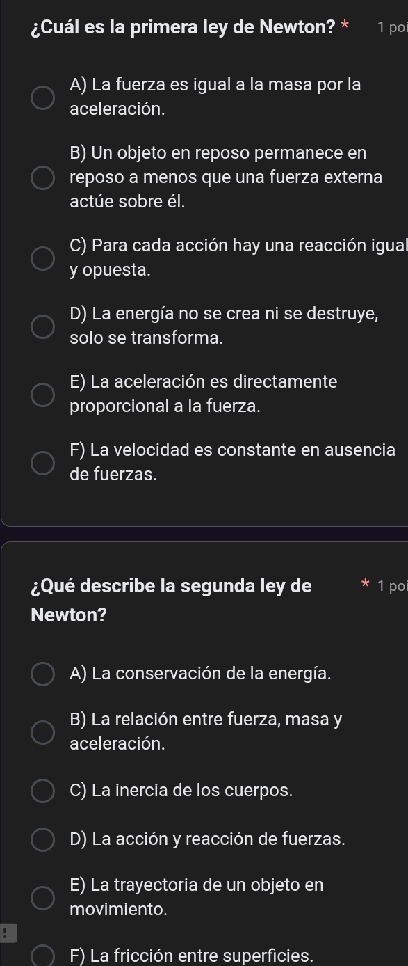 ¿Cuál es la primera ley de Newton? * 1 poi
A) La fuerza es igual a la masa por la
aceleración.
B) Un objeto en reposo permanece en
reposo a menos que una fuerza externa
actúe sobre él.
C) Para cada acción hay una reacción igual
y opuesta.
D) La energía no se crea ni se destruye,
solo se transforma.
E) La aceleración es directamente
proporcional a la fuerza.
F) La velocidad es constante en ausencia
de fuerzas.
¿Qué describe la segunda ley de 1 poi
Newton?
A) La conservación de la energía.
B) La relación entre fuerza, masa y
aceleración.
C) La inercia de los cuerpos.
D) La acción y reacción de fuerzas.
E) La trayectoria de un objeto en
movimiento.
.
F) La fricción entre superficies.