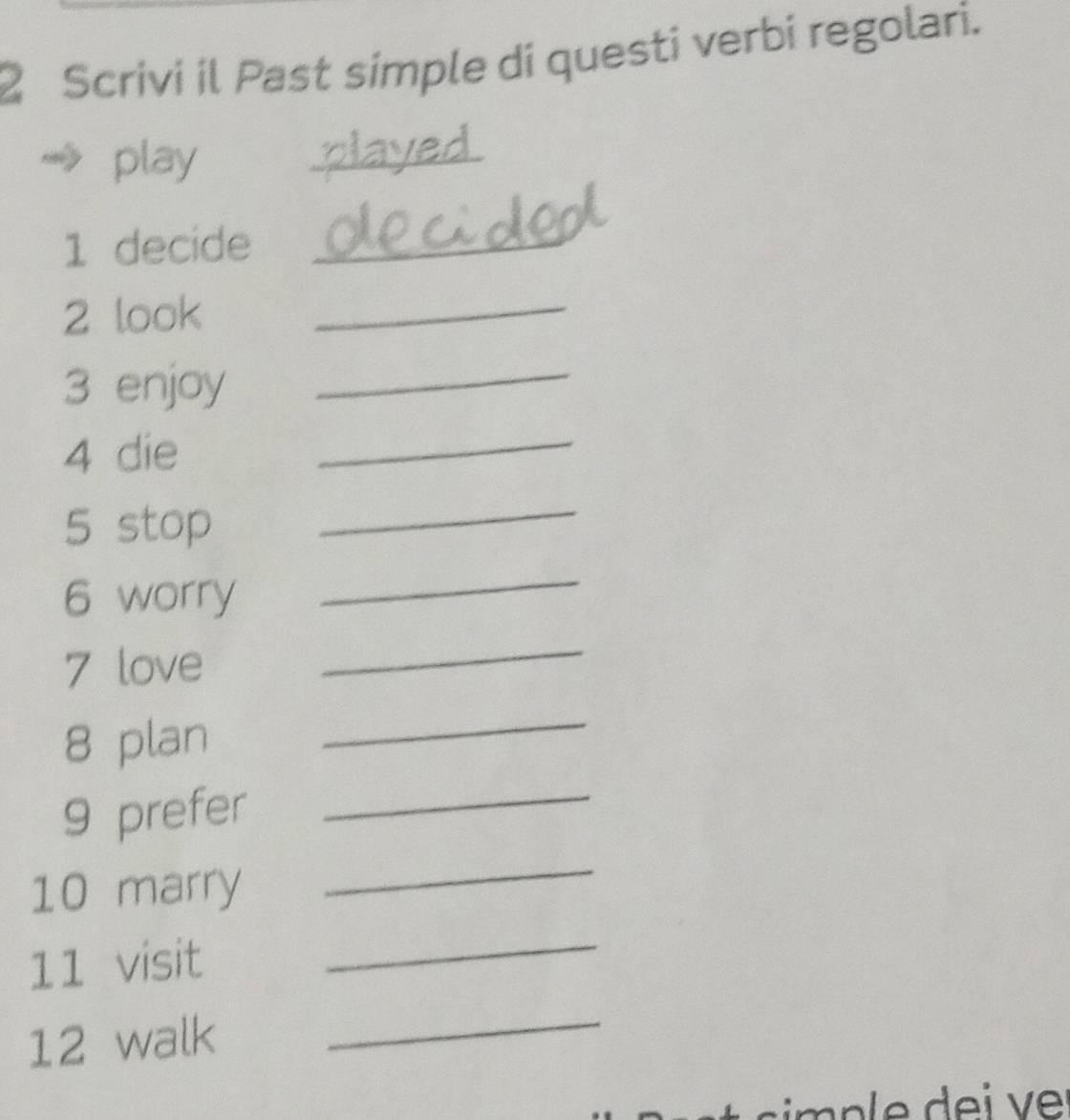 Scrivi il Past simple di questi verbi regolari. 
play 
_ 
1 decide_ 
2 look_ 
3 enjoy 
_ 
4 die 
_ 
5 stop 
_ 
6 worry 
_ 
7 love 
_ 
8 plan 
_ 
9 prefer 
_ 
_ 
10 marry 
_ 
11 visit 
12 walk 
_