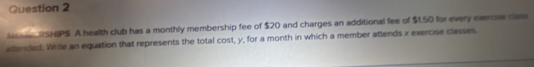 Mene RSHIPS. A health club has a monthly membership fee of $20 and charges an additional fee of $1.50 for every exercise class 
attended. Write an equation that represents the total cost, y, for a month in which a member attends x exercise classes.