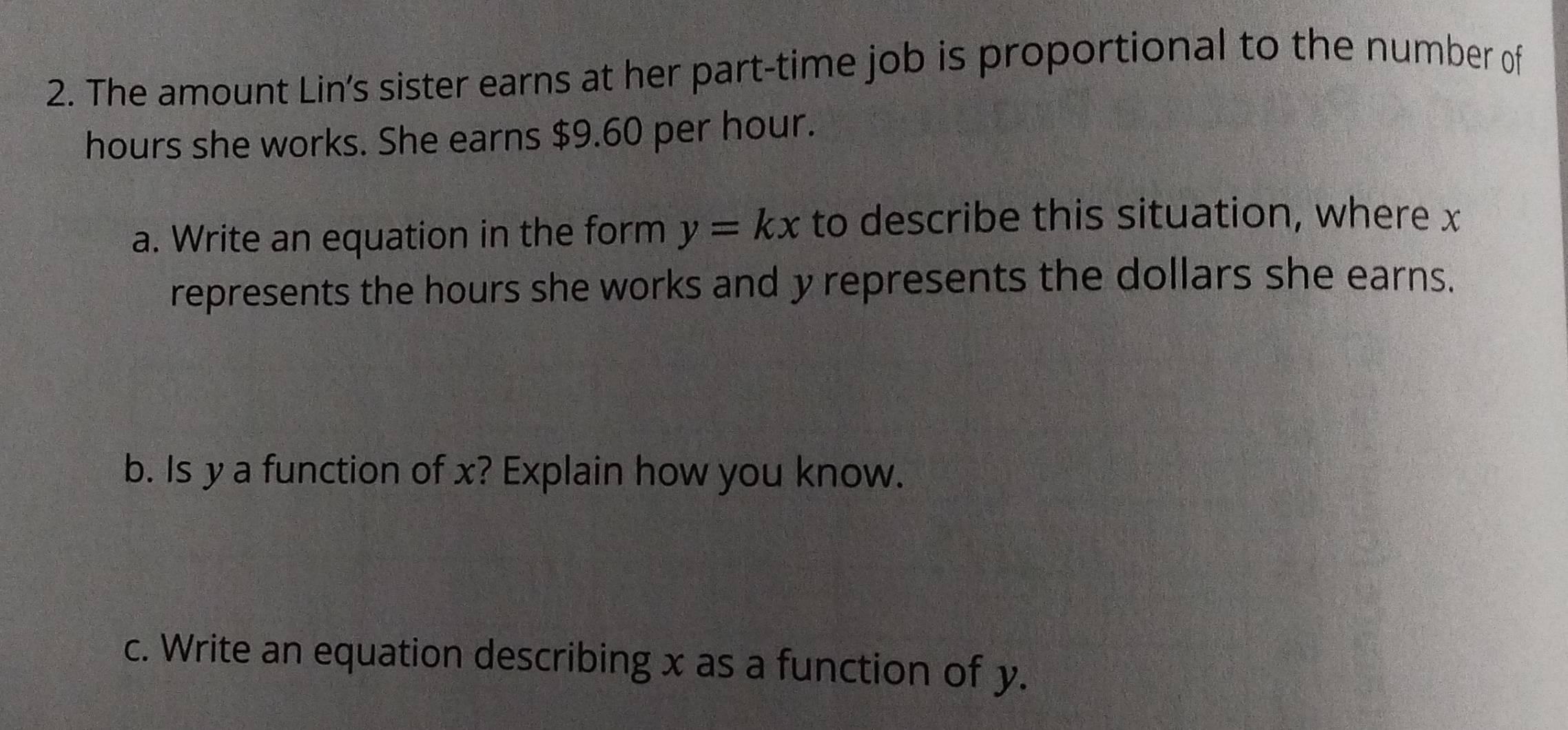 The amount Lin’s sister earns at her part-time job is proportional to the number of
hours she works. She earns $9.60 per hour. 
a. Write an equation in the form y=kx to describe this situation, where x
represents the hours she works and y represents the dollars she earns. 
b. Is y a function of x? Explain how you know. 
c. Write an equation describing x as a function of y.