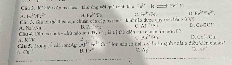 Kí hiệu cặp oxi hoá - khứ ứng với quá trình khử: Fe^(3+)+1 :_ Fe^(2-)la
A. Fe^(3+)/Fe^(2+). B. Fe^(2+)/Fe. C. Fe^(3+) /F D. Fe^(2+)/Fe^(3+). 
Câu 3. Giá trị thế điện cực chuẩn của cặp oxi hoá - khứ nào được quy ước bằng 0 V?
A. Na*/Na. 2H^+/H_2. Cl_2/2Cl^-. 
B.
C. A1^(34)/A1. D.
Câu 4, Cặp oxí hoá - khử nào sau đây có giá trị thế điện cực chuân lớn hơn 0?
A. K^+/K.
B. Li^-/Li. C. Ba^(2+)/Ba. D. Cu^(2+)/Cu. 
Cầu 5. Trong Shat O các ion: Ag, Al^(3+), Fe^(2+), Cu^(2+) ion nào có tính oxi hoá mạnh nhất ở điều kiện chuân?
A. Cu^(2+).
B. Fe^(2+). C. Ag^+ D. 41^(b+).